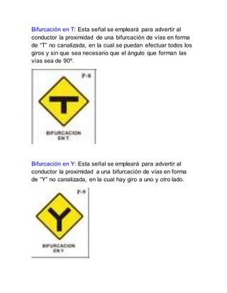 Bifurcación en T: Esta señal se empleará para advertir al
conductor la proximidad de una bifurcación de vías en forma
de “T” no canalizada, en la cual se puedan efectuar todos los
giros y sin que sea necesario que el ángulo que forman las
vías sea de 90º.
Bifurcación en Y: Esta señal se empleará para advertir al
conductor la proximidad a una bifurcación de vías en forma
de “Y” no canalizada, en la cual hay giro a uno y otro lado.
 
