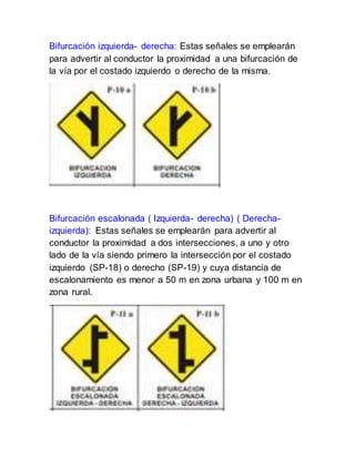 Bifurcación izquierda- derecha: Estas señales se emplearán
para advertir al conductor la proximidad a una bifurcación de
la vía por el costado izquierdo o derecho de la misma.
Bifurcación escalonada ( Izquierda- derecha) ( Derecha-
izquierda): Estas señales se emplearán para advertir al
conductor la proximidad a dos intersecciones, a uno y otro
lado de la vía siendo primero la intersección por el costado
izquierdo (SP-18) o derecho (SP-19) y cuya distancia de
escalonamiento es menor a 50 m en zona urbana y 100 m en
zona rural.
 