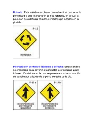 Rotonda: Esta señal se empleará para advertir al conductor la
proximidad a una intersección de tipo rotatorio, en la cual la
prelación está definida para los vehículos que circulan en la
glorieta.
Incorporación de transito izquierda o derecha: Estas señales
se emplearán para advertir al conductor la proximidad a una
intersección oblicua en la cual se presenta una incorporación
de tránsito por la izquierda o por la derecha de la vía.
 