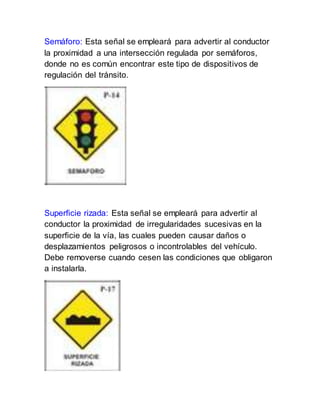 Semáforo: Esta señal se empleará para advertir al conductor
la proximidad a una intersección regulada por semáforos,
donde no es común encontrar este tipo de dispositivos de
regulación del tránsito.
Superficie rizada: Esta señal se empleará para advertir al
conductor la proximidad de irregularidades sucesivas en la
superficie de la vía, las cuales pueden causar daños o
desplazamientos peligrosos o incontrolables del vehículo.
Debe removerse cuando cesen las condiciones que obligaron
a instalarla.
 