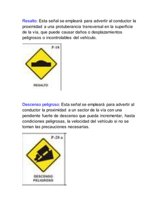 Resalto: Esta señal se empleará para advertir al conductor la
proximidad a una protuberancia transversal en la superficie
de la vía, que puede causar daños o desplazamientos
peligrosos o incontrolables del vehículo.
Descenso peligroso: Esta señal se empleará para advertir al
conductor la proximidad a un sector de la vía con una
pendiente fuerte de descenso que pueda incrementar, hasta
condiciones peligrosas, la velocidad del vehículo si no se
toman las precauciones necesarias.
 