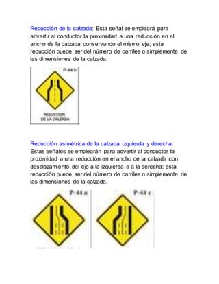 Reducción de la calzada: Esta señal se empleará para
advertir al conductor la proximidad a una reducción en el
ancho de la calzada conservando el mismo eje; esta
reducción puede ser del número de carriles o simplemente de
las dimensiones de la calzada.
Reducción asimétrica de la calzada izquierda y derecha:
Estas señales se emplearán para advertir al conductor la
proximidad a una reducción en el ancho de la calzada con
desplazamiento del eje a la izquierda o a la derecha; esta
reducción puede ser del número de carriles o simplemente de
las dimensiones de la calzada.
 