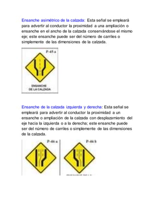 Ensanche asimétrico de la calzada: Esta señal se empleará
para advertir al conductor la proximidad a una ampliación o
ensanche en el ancho de la calzada conservándose el mismo
eje; este ensanche puede ser del número de carriles o
simplemente de las dimensiones de la calzada.
Ensanche de la calzada izquierda y derecha: Esta señal se
empleará para advertir al conductor la proximidad a un
ensanche o ampliación de la calzada con desplazamiento del
eje hacia la izquierda o a la derecha; este ensanche puede
ser del número de carriles o simplemente de las dimensiones
de la calzada.
 