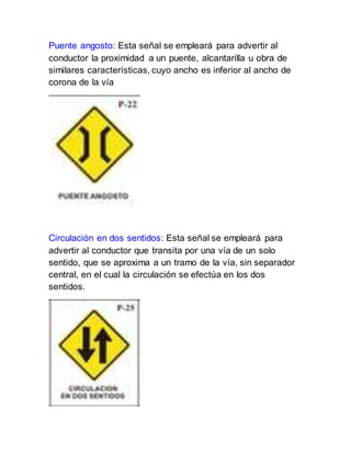 Puente angosto: Esta señal se empleará para advertir al
conductor la proximidad a un puente, alcantarilla u obra de
similares características, cuyo ancho es inferior al ancho de
corona de la vía
Circulación en dos sentidos: Esta señal se empleará para
advertir al conductor que transita por una vía de un solo
sentido, que se aproxima a un tramo de la vía, sin separador
central, en el cual la circulación se efectúa en los dos
sentidos.
 