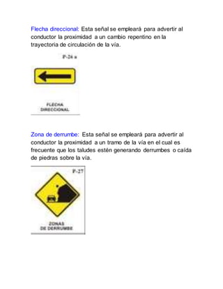 Flecha direccional: Esta señal se empleará para advertir al
conductor la proximidad a un cambio repentino en la
trayectoria de circulación de la vía.
Zona de derrumbe: Esta señal se empleará para advertir al
conductor la proximidad a un tramo de la vía en el cual es
frecuente que los taludes estén generando derrumbes o caída
de piedras sobre la vía.
 