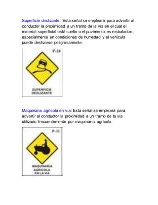 Superficie deslizante: Esta señal se empleará para advertir al
conductor la proximidad a un tramo de la vía en el cual el
material superficial está suelto o el pavimento es resbaladizo,
especialmente en condiciones de humedad y el vehículo
puede deslizarse peligrosamente.
Maquinaria agrícola en vía: Esta señal se empleará para
advertir al conductor la proximidad a un tramo de la vía
utilizado frecuentemente por maquinaria agrícola.
 
