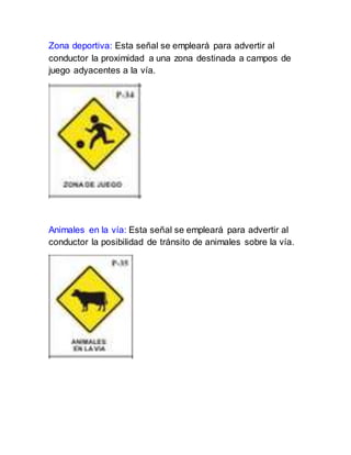Zona deportiva: Esta señal se empleará para advertir al
conductor la proximidad a una zona destinada a campos de
juego adyacentes a la vía.
Animales en la vía: Esta señal se empleará para advertir al
conductor la posibilidad de tránsito de animales sobre la vía.
 