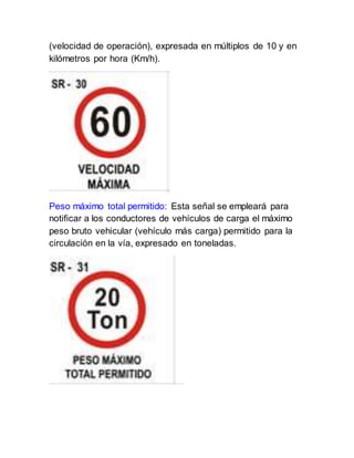 (velocidad de operación), expresada en múltiplos de 10 y en
kilómetros por hora (Km/h).
Peso máximo total permitido: Esta señal se empleará para
notificar a los conductores de vehículos de carga el máximo
peso bruto vehicular (vehículo más carga) permitido para la
circulación en la vía, expresado en toneladas.
 