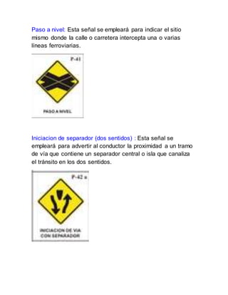 Paso a nivel: Esta señal se empleará para indicar el sitio
mismo donde la calle o carretera intercepta una o varias
líneas ferroviarias.
Iniciacion de separador (dos sentidos) : Esta señal se
empleará para advertir al conductor la proximidad a un tramo
de vía que contiene un separador central o isla que canaliza
el tránsito en los dos sentidos.
 