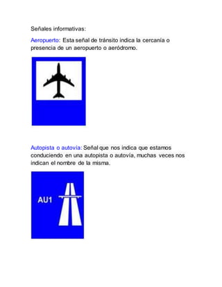 Señales informativas:
Aeropuerto: Esta señal de tránsito indica la cercanía o
presencia de un aeropuerto o aeródromo.
Autopista o autovía: Señal que nos indica que estamos
conduciendo en una autopista o autovía, muchas veces nos
indican el nombre de la misma.
 