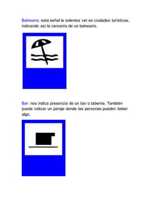 Balneario: esta señal la solemos ver en ciudades turísticas,
indicando así la cercanía de un balneario.
Bar: nos indica presencia de un bar o taberna. También
puede indicar un paraje donde las personas pueden beber
algo.
 