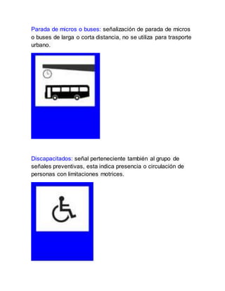 Parada de micros o buses: señalización de parada de micros
o buses de larga o corta distancia, no se utiliza para trasporte
urbano.
Discapacitados: señal perteneciente también al grupo de
señales preventivas, esta indica presencia o circulación de
personas con limitaciones motrices.
 