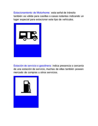 Estacionamiento de Motorhome: esta señal de tránsito
también es válida para casillas o casas rodantes indicando un
lugar especial para estacionar este tipo de vehículos.
Estación de servicio o gasolinera: indica presencia o cercanía
de una estación de servicio, muchas de ellas también poseen
mercado de compras u otros servicios.
 