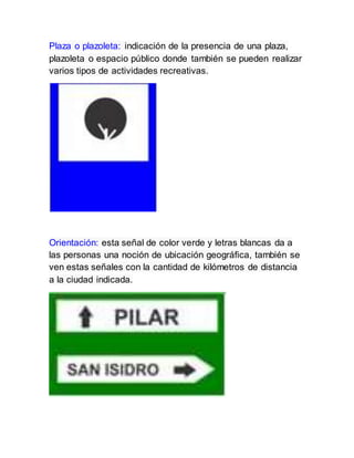 Plaza o plazoleta: indicación de la presencia de una plaza,
plazoleta o espacio público donde también se pueden realizar
varios tipos de actividades recreativas.
Orientación: esta señal de color verde y letras blancas da a
las personas una noción de ubicación geográfica, también se
ven estas señales con la cantidad de kilómetros de distancia
a la ciudad indicada.
 