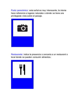 Punto panorámico: esta señal es muy interesante, la misma
hace referencia a lugares naturales o donde se tiene una
privilegiada vista sobre el paisaje.
Restaurante: indica la presencia o cercanía a un restaurant o
local donde se pueden consumir alimentos.
 