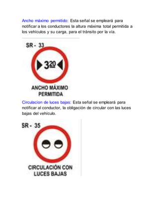 Ancho máximo permitido: Esta señal se empleará para
notificar a los conductores la altura máxima total permitida a
los vehículos y su carga, para el tránsito por la vía.
Circulacion de luces bajas: Esta señal se empleará para
notificar al conductor, la obligación de circular con las luces
bajas del vehículo.
 