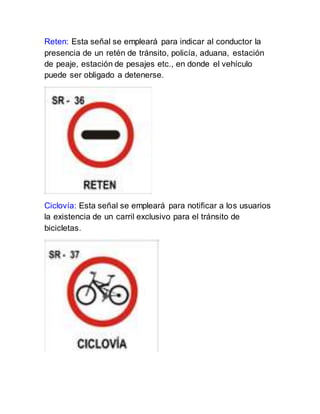 Reten: Esta señal se empleará para indicar al conductor la
presencia de un retén de tránsito, policía, aduana, estación
de peaje, estación de pesajes etc., en donde el vehículo
puede ser obligado a detenerse.
Ciclovía: Esta señal se empleará para notificar a los usuarios
la existencia de un carril exclusivo para el tránsito de
bicicletas.
 
