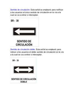 Sentido de circulación: Esta señal se empleará para notificar
a los usuarios el único sentido de circulación en la vía a la
cual se va a entrar o interceptar.
Sentido de circulación doble: Esta señal se empleará para
indicar a los usuarios el doble sentido de circulación en la vía
a la cual se va a entrar o interceptar.
 