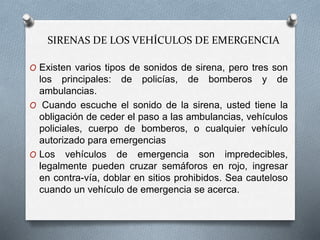 SIRENAS DE LOS VEHÍCULOS DE EMERGENCIA
O Existen varios tipos de sonidos de sirena, pero tres son
los principales: de policías, de bomberos y de
ambulancias.
O Cuando escuche el sonido de la sirena, usted tiene la
obligación de ceder el paso a las ambulancias, vehículos
policiales, cuerpo de bomberos, o cualquier vehículo
autorizado para emergencias
O Los vehículos de emergencia son impredecibles,
legalmente pueden cruzar semáforos en rojo, ingresar
en contra-vía, doblar en sitios prohibidos. Sea cauteloso
cuando un vehículo de emergencia se acerca.
 