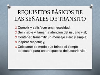 REQUISITOS BÁSICOS DE
LAS SEÑALES DE TRANSITO
O Cumplir y satisfacer una necesidad;
O Ser visible y llamar la atención del usuario vial;
O Contener, transmitir un mensaje claro y simple;
O Inspirar respeto; y,
O Colocarse de modo que brinde el tiempo
adecuado para una respuesta del usuario vial.
 