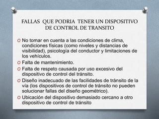 FALLAS QUE PODRIA TENER UN DISPOSITIVO
DE CONTROL DE TRANSITO
O No tomar en cuenta a las condiciones de clima,
condiciones físicas (como niveles y distancias de
visibilidad), psicología del conductor y limitaciones de
los vehículos.
O Falta de mantenimiento.
O Falta de respeto causada por uso excesivo del
dispositivo de control del tránsito.
O Diseño inadecuado de las facilidades de tránsito de la
vía (los dispositivos de control de tránsito no pueden
solucionar fallas del diseño geométrico).
O Ubicación del dispositivo demasiado cercano a otro
dispositivo de control de tránsito
 