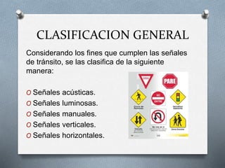 CLASIFICACION GENERAL
Considerando los fines que cumplen las señales
de tránsito, se las clasifica de la siguiente
manera:
O Señales acústicas.
O Señales luminosas.
O Señales manuales.
O Señales verticales.
O Señales horizontales.
 