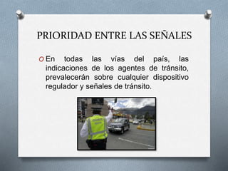 PRIORIDAD ENTRE LAS SEÑALES
O En todas las vías del país, las
indicaciones de los agentes de tránsito,
prevalecerán sobre cualquier dispositivo
regulador y señales de tránsito.
 