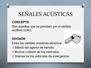 SEÑALES ACÚSTICAS
CONCEPTO
Son aquellas que se perciben por el sentido
auditivo (oído).
DIVISIÓN
Entre las señales acústicas tenemos:
O Silbido del agente de tránsito.
O Bocina o claxon de los vehículos.
O Sirenas de los vehículos de emergencia.
 