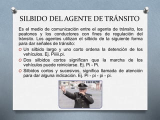 SILBIDO DEL AGENTE DE TRÁNSITO
Es el medio de comunicación entre el agente de tránsito, los
peatones y los conductores con fines de regulación del
tránsito. Los agentes utilizan el silbido de la siguiente forma
para dar señales de tránsito:
O Un silbido largo y uno corto ordena la detención de los
vehículos. Ej. Piiiii.pi.
O Dos silbidos cortos significan que la marcha de los
vehículos puede reiniciarse. Ej. Pi - Pi.
O Silbidos cortos y sucesivos, significa llamada de atención
para dar alguna indicación. Ej. Pi - pi - pi - pi.
 