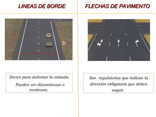Sirven para delimitar la calzada.
Pueden ser discontinuas o
continuas.
Son regulatorias que indican la
dirección obligatoria que deben
seguir.
LINEAS DE BORDELINEAS DE BORDE FLECHAS DE PAVIMENTOFLECHAS DE PAVIMENTO
 