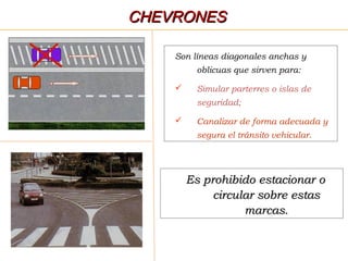 Son líneas diagonales anchas y
oblicuas que sirven para:
 Simular parterres o islas de
seguridad;
 Canalizar de forma adecuada y
segura el tránsito vehicular.
Es prohibido estacionar oEs prohibido estacionar o
circular sobre estascircular sobre estas
marcas.marcas.
CHEVRONESCHEVRONES
 
