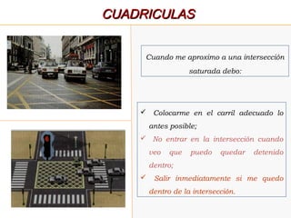  Colocarme en el carril adecuado lo
antes posible;
 No entrar en la intersección cuando
veo que puedo quedar detenido
dentro;
 Salir inmediatamente si me quedo
dentro de la intersección.
Cuando me aproximo a una intersección
saturada debo:
CUADRICULASCUADRICULAS
 