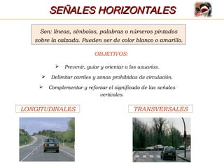 SEÑALES HORIZONTALESSEÑALES HORIZONTALES
Son: líneas, símbolos, palabras o números pintados
sobre la calzada. Pueden ser de color blanco o amarillo.
OBJETIVOS:
 Prevenir, guiar y orientar a los usuarios.
 Delimitar carriles y zonas prohibidas de circulación.
 Complementar y reforzar el significado de las señales
verticales.
LONGITUDINALES TRANSVERSALES
 