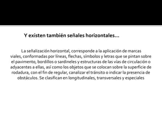 Y existen también señales horizontales…

      La señalización horizontal, corresponde a la aplicación de marcas
viales, conformadas por líneas, flechas, símbolos y letras que se pintan sobre
el pavimento, bordillos o sardineles y estructuras de las vías de circulación o
adyacentes a ellas, así como los objetos que se colocan sobre la superficie de
 rodadura, con el fin de regular, canalizar el tránsito o indicar la presencia de
    obstáculos. Se clasifican en longitudinales, transversales y especiales
 