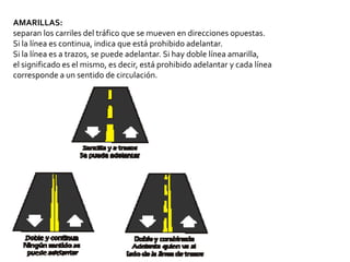 AMARILLAS:
separan los carriles del tráfico que se mueven en direcciones opuestas.
Si la línea es continua, indica que está prohibido adelantar.
Si la línea es a trazos, se puede adelantar. Si hay doble línea amarilla,
el significado es el mismo, es decir, está prohibido adelantar y cada línea
corresponde a un sentido de circulación.
 