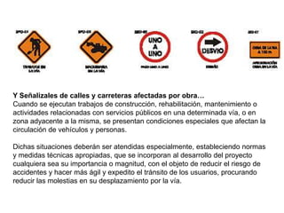 Y Señalizales de calles y carreteras afectadas por obra…
Cuando se ejecutan trabajos de construcción, rehabilitación, mantenimiento o
actividades relacionadas con servicios públicos en una determinada vía, o en
zona adyacente a la misma, se presentan condiciones especiales que afectan la
circulación de vehículos y personas.

Dichas situaciones deberán ser atendidas especialmente, estableciendo normas
y medidas técnicas apropiadas, que se incorporan al desarrollo del proyecto
cualquiera sea su importancia o magnitud, con el objeto de reducir el riesgo de
accidentes y hacer más ágil y expedito el tránsito de los usuarios, procurando
reducir las molestias en su desplazamiento por la vía.
 