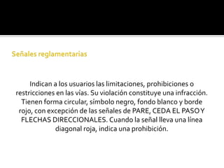 Indican a los usuarios las limitaciones, prohibiciones o
restricciones en las vías. Su violación constituye una infracción.
  Tienen forma circular, símbolo negro, fondo blanco y borde
 rojo, con excepción de las señales de PARE, CEDA EL PASO Y
  FLECHAS DIRECCIONALES. Cuando la señal lleva una línea
             diagonal roja, indica una prohibición.
 