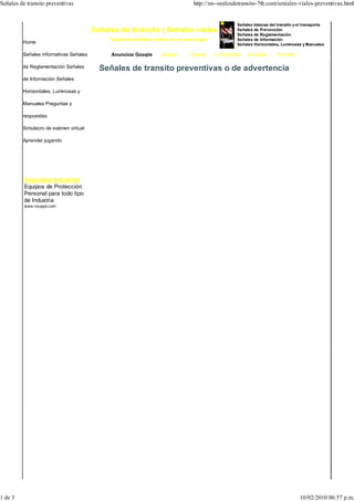 Señales de transito preventivas                                                 http://xn--sealesdetransito-7tb.com/seniales-viales-preventivas.html


                                                                                                   Señales básicas del transito y el transporte
                                        Señales de transito | Señales viales                       Señales de Prevención
                                                                                                   Señales de Reglamentación
                                             Todos las señales viales en un solo lugar             Señales de Información
         Home                                                                                      Señales Horizontales, Luminosas y Manuales

         Señales informativas Señales        Anuncios Google      Señales     Transito   Lo Prohibido   Animales       Prioridad

         de Reglamentación Señales        Señales de transito preventivas o de advertencia
         de Información Señales

         Horizontales, Luminosas y

         Manuales Preguntas y

         respuestas

         Simulacro de exámen virtual

         Aprender jugando




          Seguridad Industrial
          Equipos de Protección
          Personal para todo tipo
          de Industria
          www.rocayol.com




1 de 3                                                                                                                             10/02/2010 06:57 p.m.
 