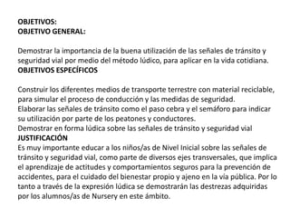 OBJETIVOS:
OBJETIVO GENERAL:
Demostrar la importancia de la buena utilización de las señales de tránsito y
seguridad vial por medio del método lúdico, para aplicar en la vida cotidiana.
OBJETIVOS ESPECÍFICOS
Construir los diferentes medios de transporte terrestre con material reciclable,
para simular el proceso de conducción y las medidas de seguridad.
Elaborar las señales de tránsito como el paso cebra y el semáforo para indicar
su utilización por parte de los peatones y conductores.
Demostrar en forma lúdica sobre las señales de tránsito y seguridad vial
JUSTIFICACIÓN
Es muy importante educar a los niños/as de Nivel Inicial sobre las señales de
tránsito y seguridad vial, como parte de diversos ejes transversales, que implica
el aprendizaje de actitudes y comportamientos seguros para la prevención de
accidentes, para el cuidado del bienestar propio y ajeno en la vía pública. Por lo
tanto a través de la expresión lúdica se demostrarán las destrezas adquiridas
por los alumnos/as de Nursery en este ámbito.
 