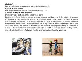 ¿Cuándo?
Esto se realizara en la casa abierta que organiza la Institución.
¿Dónde se desarrollará?
Este evento se desarrollara en los patios de la Institución.
¿Quiénes participan en el proyecto?
En este proyecto participaran los niños/as de Nurse
Demostrar en forma lúdica el comportamiento peatonal y el buen uso de las señales de tránsito,
apoyándose en los medios de transporte terrestre como carros, buses, bicicletas y motos,
construidos en material reciclable, como peatones, se contará con niños/as disfrazados de viejtas,
estudiantes y adolescentes, como personaje de la seguridad se tendrá la presencia de un niño
vestido de policía, las señales de tránsito que se utilizarán son el paso cebra y el semáforo, el
evento se desarrollará en los patios de la institución, el día 14 de Junio del 2012, y participaran los
niños del nivel de Nursery, Padres de Familia, bajo la coordinación de las Maestras.
 