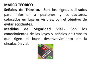 MARCO TEORICO
Señales de Tránsito.- Son los signos utilizados
para informar a peatones y conductores,
colocados en lugares visibles, con el objetivo de
evitar accidentes.
Medidas de Seguridad Vial.- Son los
conocimientos de las leyes y señales de tránsito
que rigen el buen desenvolvimiento de la
circulación vial.
 