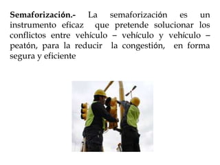 Semaforización.- La semaforización es un
instrumento eficaz que pretende solucionar los
conflictos entre vehículo – vehículo y vehículo –
peatón, para la reducir la congestión, en forma
segura y eficiente
 