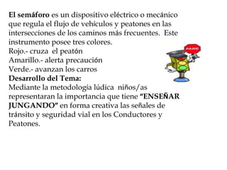 El semáforo es un dispositivo eléctrico o mecánico
que regula el flujo de vehículos y peatones en las
intersecciones de los caminos más frecuentes. Este
instrumento posee tres colores.
Rojo.- cruza el peatón
Amarillo.- alerta precaución
Verde.- avanzan los carros
Desarrollo del Tema:
Mediante la metodología lúdica niños/as
representaran la importancia que tiene “ENSEÑAR
JUNGANDO” en forma creativa las señales de
tránsito y seguridad vial en los Conductores y
Peatones.
 