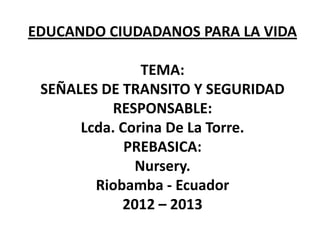 EDUCANDO CIUDADANOS PARA LA VIDA
TEMA:
SEÑALES DE TRANSITO Y SEGURIDAD
RESPONSABLE:
Lcda. Corina De La Torre.
PREBASICA:
Nursery.
Riobamba - Ecuador
2012 – 2013
 