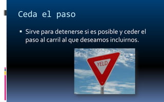 Ceda el paso
 Sirve para detenerse si es posible y ceder el
  paso al carril al que deseamos incluirnos.
 
