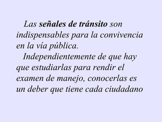 Las señales de tránsito son
indispensables para la convivencia
en la vía pública.
  Independientemente de que hay
que estudiarlas para rendir el
examen de manejo, conocerlas es
un deber que tiene cada ciudadano
 