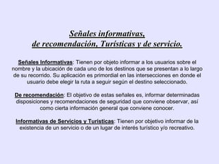 Señales informativas,
        de recomendación, Turísticas y de servicio.

   Señales Informativas: Tienen por objeto informar a los usuarios sobre el
nombre y la ubicación de cada uno de los destinos que se presentan a lo largo
 de su recorrido. Su aplicación es primordial en las intersecciones en donde el
      usuario debe elegir la ruta a seguir según el destino seleccionado.

 De recomendación: El objetivo de estas señales es, informar determinadas
 disposiciones y recomendaciones de seguridad que conviene observar, así
           como cierta información general que conviene conocer.

 Informativas de Servicios y Turísticas: Tienen por objetivo informar de la
   existencia de un servicio o de un lugar de interés turístico y/o recreativo.
 