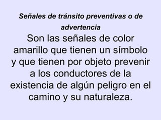 Señales de tránsito preventivas o de
             advertencia
    Son las señales de color
 amarillo que tienen un símbolo
y que tienen por objeto prevenir
     a los conductores de la
existencia de algún peligro en el
    camino y su naturaleza.
 