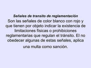 Señales de transito de reglamentación
 Son las señales de color blanco con rojo y
que tienen por objeto indicar la existencia de
     limitaciones físicas o prohibiciones
reglamentarias que regulan el tránsito. El no
 obedecer algunas de estas señales, aplica
          una multa como sanción.
 