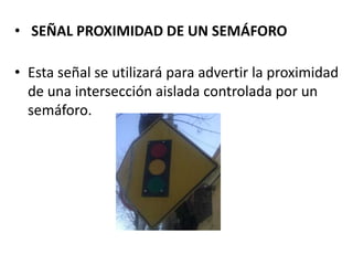 • SEÑAL PROXIMIDAD DE UN SEMÁFORO
• Esta señal se utilizará para advertir la proximidad
de una intersección aislada controlada por un
semáforo.
 